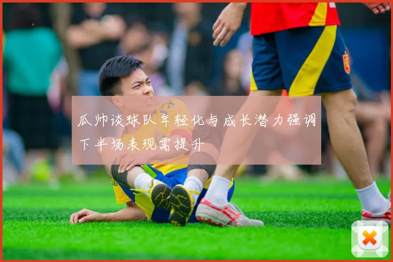 瓜帅谈球队年轻化与成长潜力强调下半场表现需提升