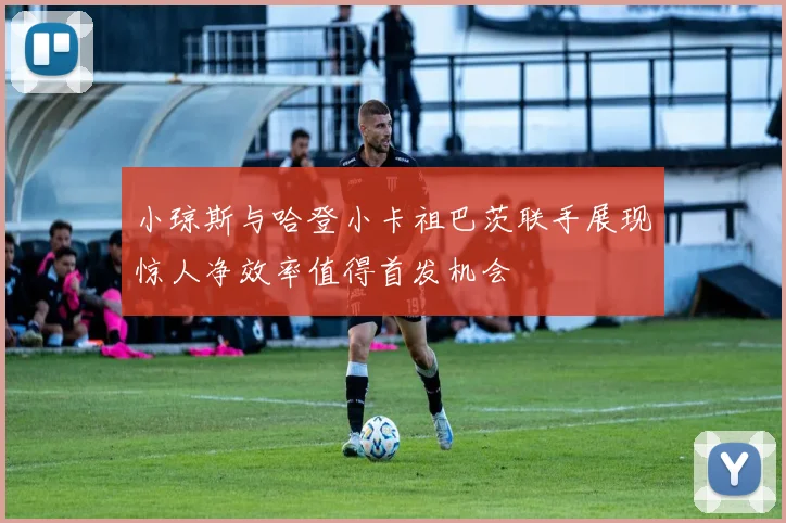 小琼斯与哈登小卡祖巴茨联手展现惊人净效率值得首发机会