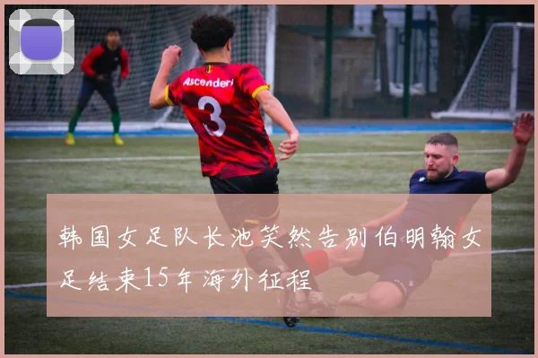 韩国女足队长池笑然告别伯明翰女足结束15年海外征程