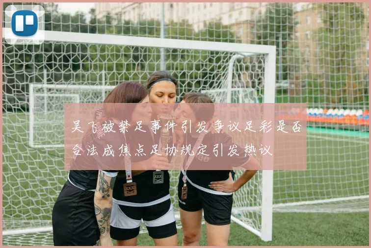 吴飞被禁足事件引发争议足彩是否合法成焦点足协规定引发热议