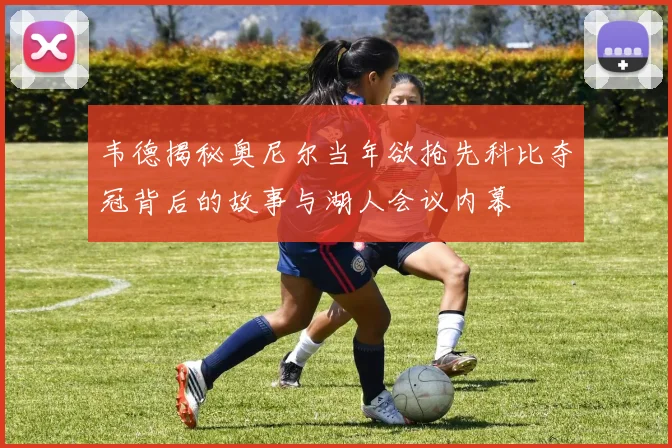 韦德揭秘奥尼尔当年欲抢先科比夺冠背后的故事与湖人会议内幕