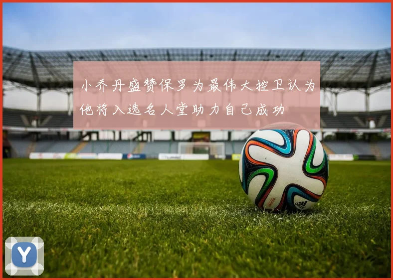 小乔丹盛赞保罗为最伟大控卫认为他将入选名人堂助力自己成功