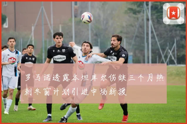 罗马诺透露本坦库尔伤缺三个月热刺冬窗计划引进中场新援