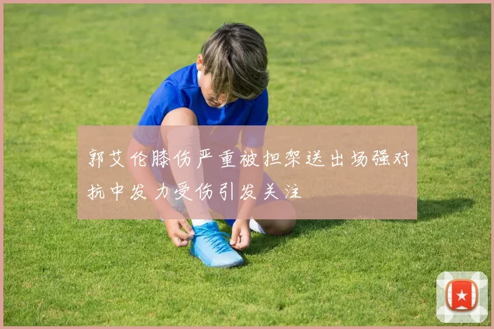 郭艾伦膝伤严重被担架送出场强对抗中发力受伤引发关注