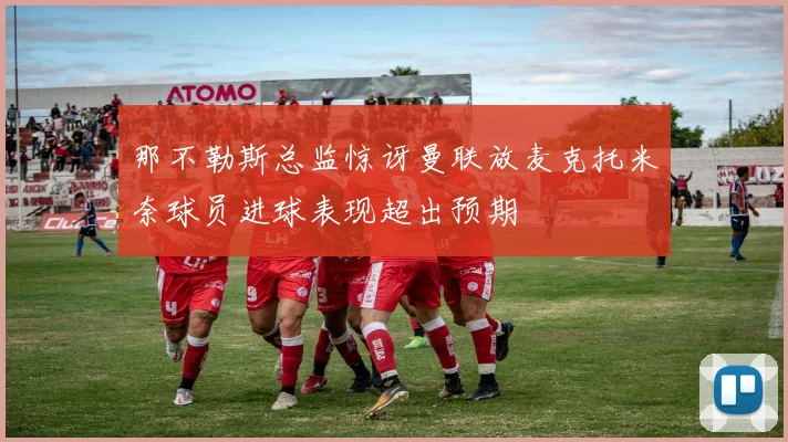 那不勒斯总监惊讶曼联放麦克托米奈球员进球表现超出预期