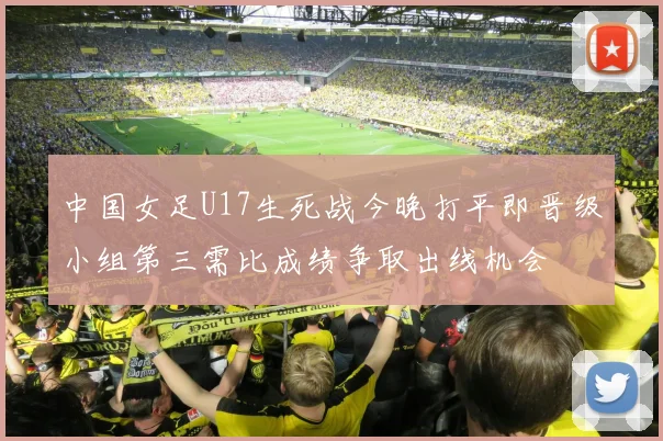 中国女足U17生死战今晚打平即晋级小组第三需比成绩争取出线机会