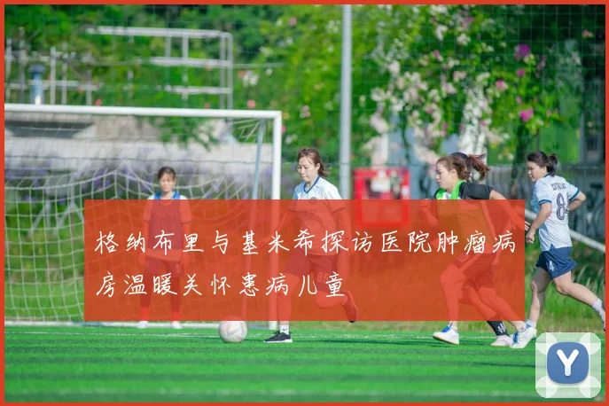 格纳布里与基米希探访医院肿瘤病房温暖关怀患病儿童