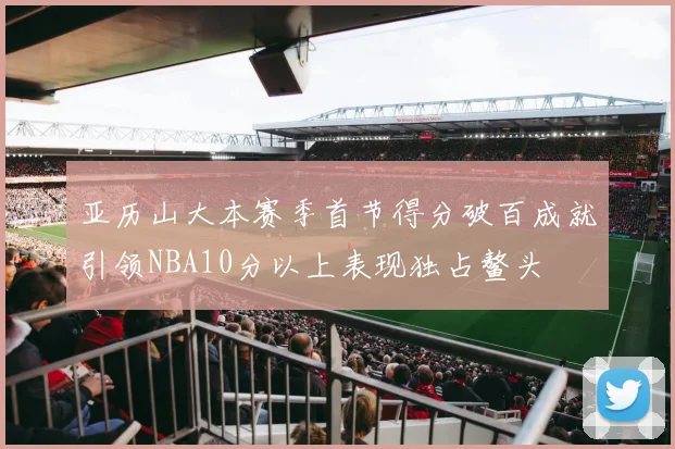 亚历山大本赛季首节得分破百成就引领NBA10分以上表现独占鳌头