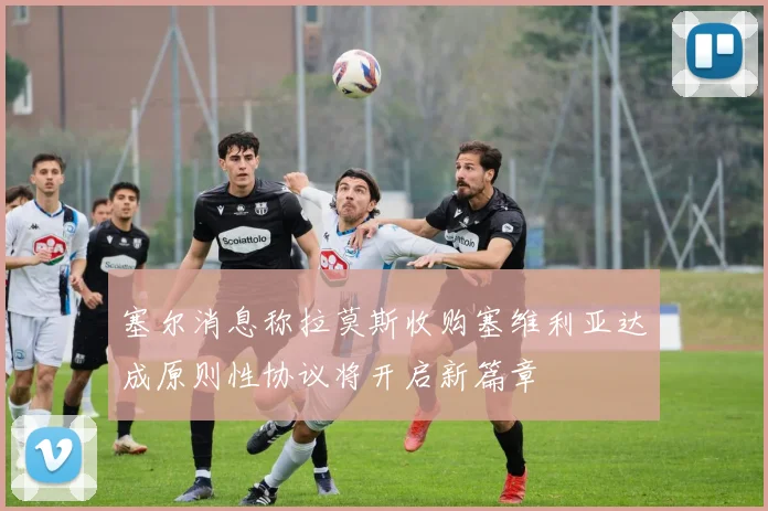 塞尔消息称拉莫斯收购塞维利亚达成原则性协议将开启新篇章