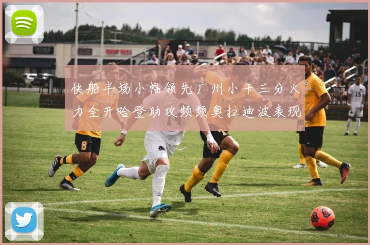 快船半场小幅领先广州小卡三分火力全开哈登助攻频频奥拉迪波表现抢眼