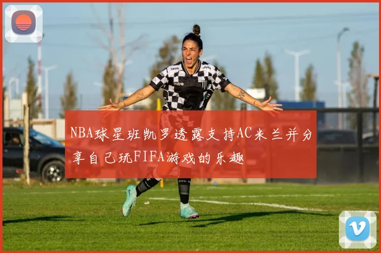 NBA球星班凯罗透露支持AC米兰并分享自己玩FIFA游戏的乐趣