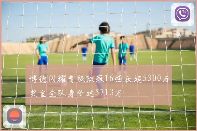 博德闪耀晋级欧冠16强获超5300万奖金全队身价达5713万