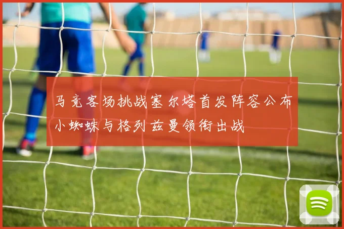马竞客场挑战塞尔塔首发阵容公布小蜘蛛与格列兹曼领衔出战