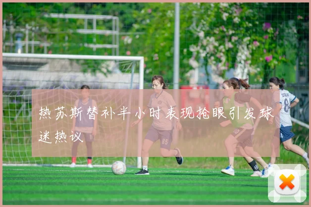 热苏斯替补半小时表现抢眼引发球迷热议