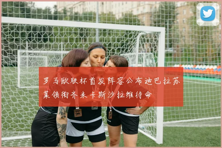 罗马欧联杯首发阵容公布迪巴拉苏莱领衔齐米卡斯沙拉维待命