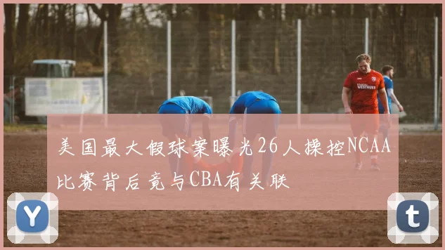 美国最大假球案曝光26人操控NCAA比赛背后竟与CBA有关联