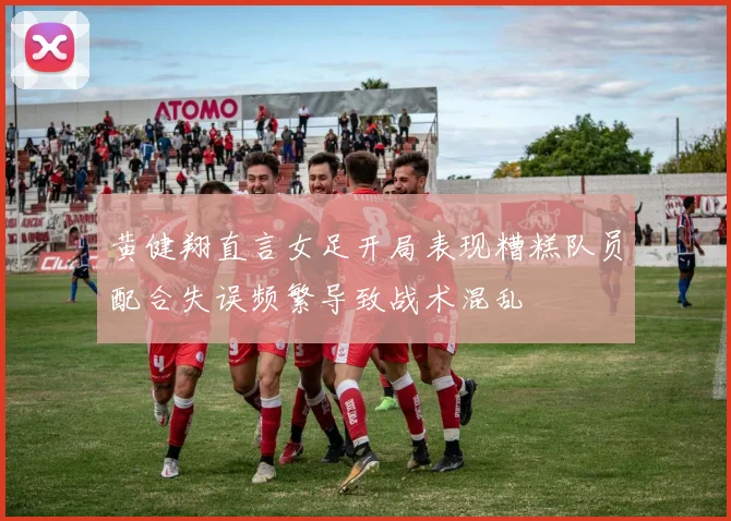 黄健翔直言女足开局表现糟糕队员配合失误频繁导致战术混乱