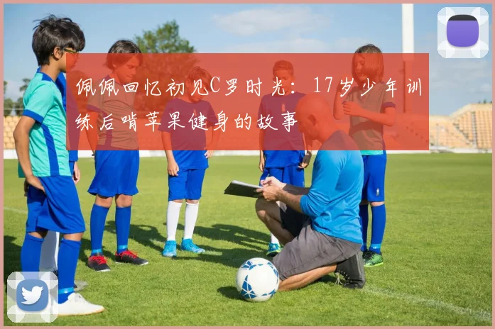 佩佩回忆初见C罗时光：17岁少年训练后啃苹果健身的故事