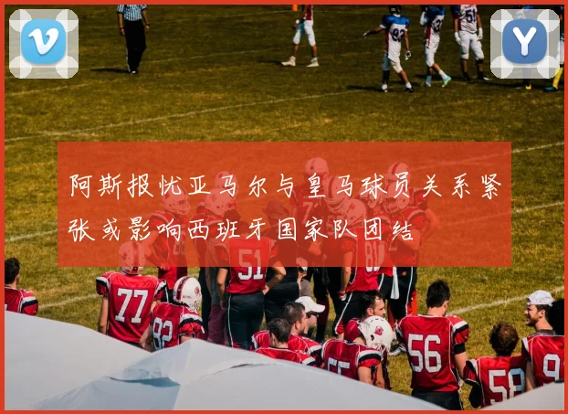 阿斯报忧亚马尔与皇马球员关系紧张或影响西班牙国家队团结